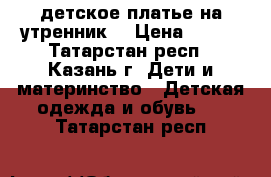 детское платье на утренник  › Цена ­ 800 - Татарстан респ., Казань г. Дети и материнство » Детская одежда и обувь   . Татарстан респ.